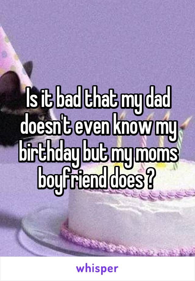 Is it bad that my dad doesn't even know my birthday but my moms boyfriend does ? 