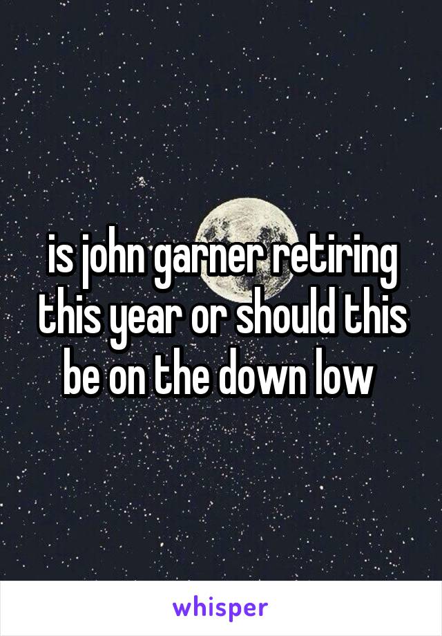 is john garner retiring this year or should this be on the down low 