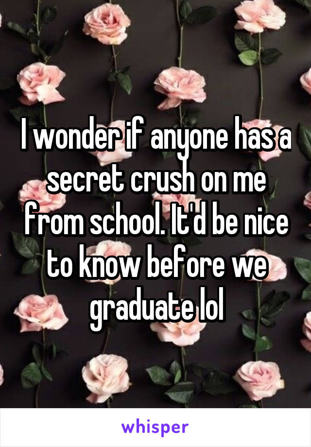 I wonder if anyone has a secret crush on me from school. It'd be nice to know before we graduate lol