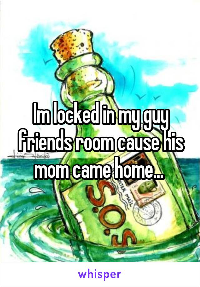 Im locked in my guy friends room cause his mom came home... 