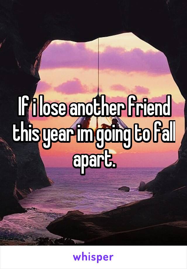 If i lose another friend this year im going to fall apart.