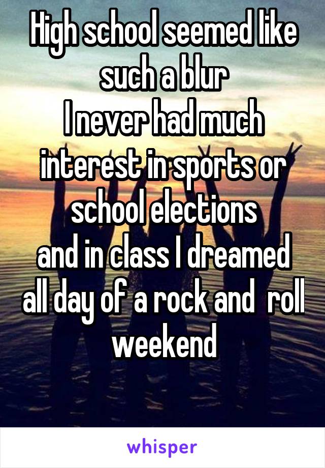High school seemed like such a blur
I never had much interest in sports or school elections
and in class I dreamed all day of a rock and  roll weekend

