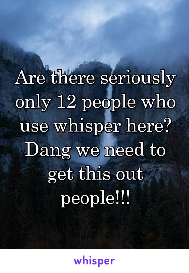Are there seriously only 12 people who use whisper here? Dang we need to get this out people!!!