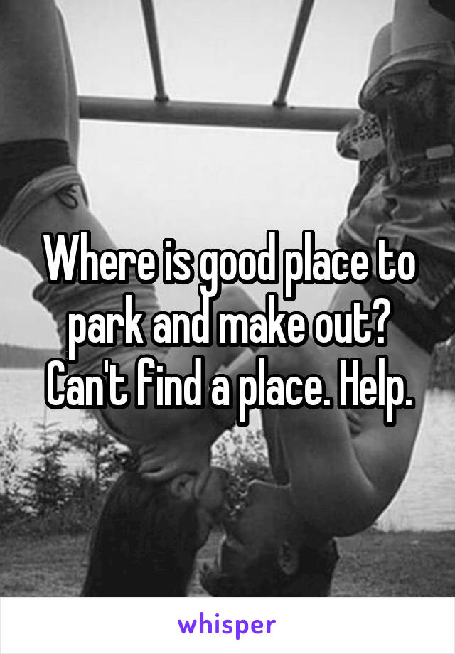 Where is good place to park and make out? Can't find a place. Help.