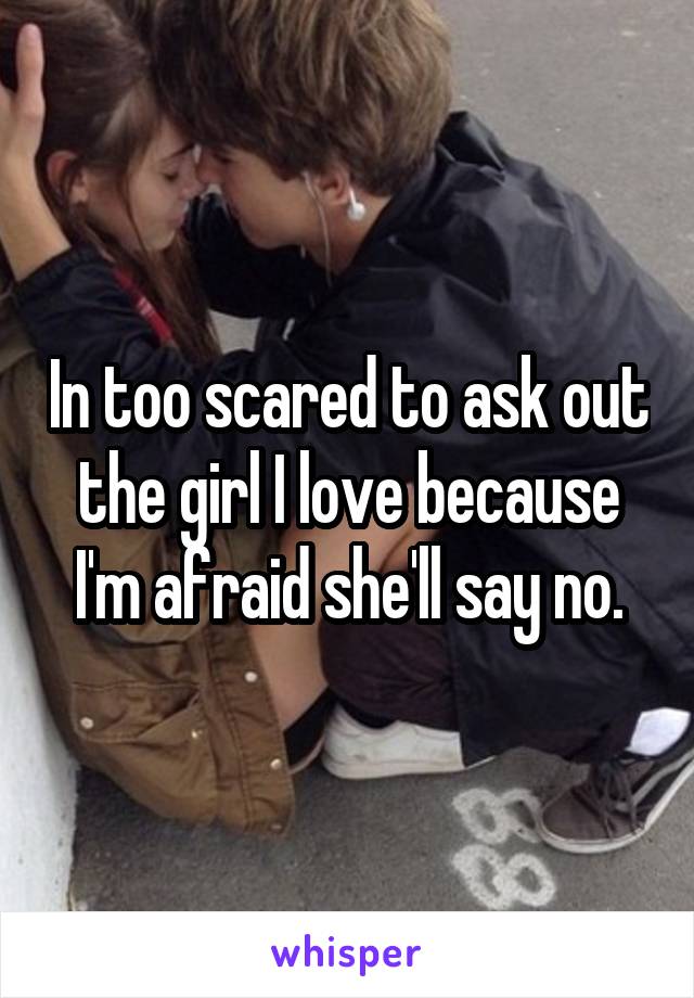 In too scared to ask out the girl I love because I'm afraid she'll say no.