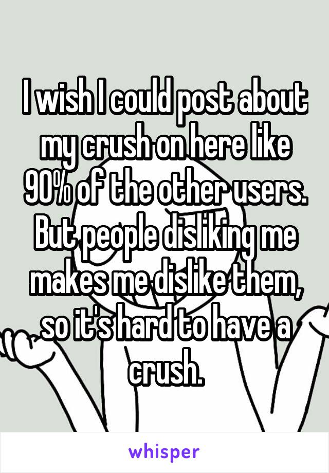 I wish I could post about my crush on here like 90% of the other users. But people disliking me makes me dislike them, so it's hard to have a crush.