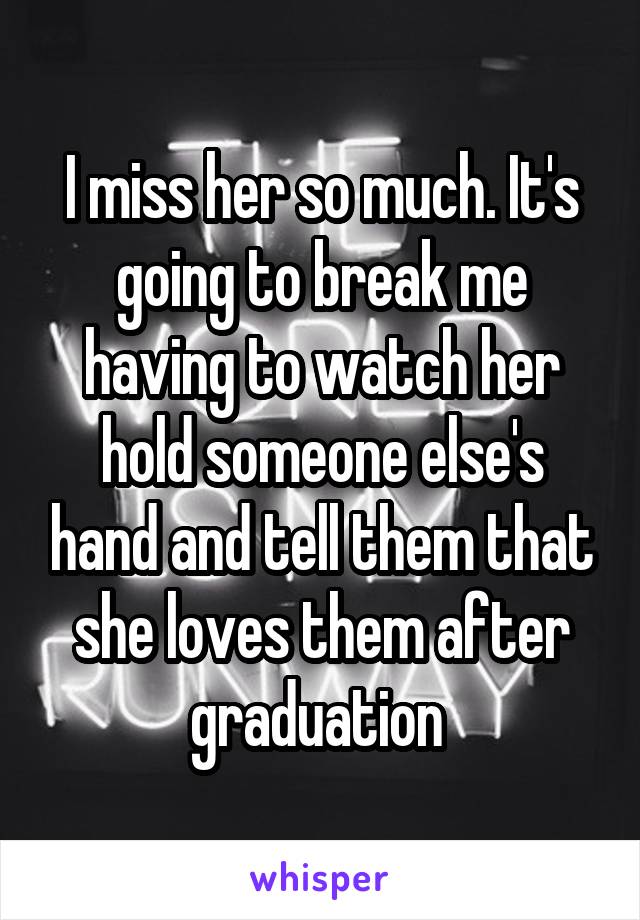 I miss her so much. It's going to break me having to watch her hold someone else's hand and tell them that she loves them after graduation 