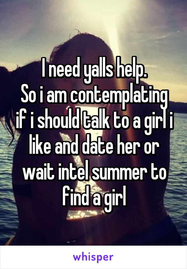 I need yalls help.
So i am contemplating if i should talk to a girl i like and date her or wait intel summer to find a girl