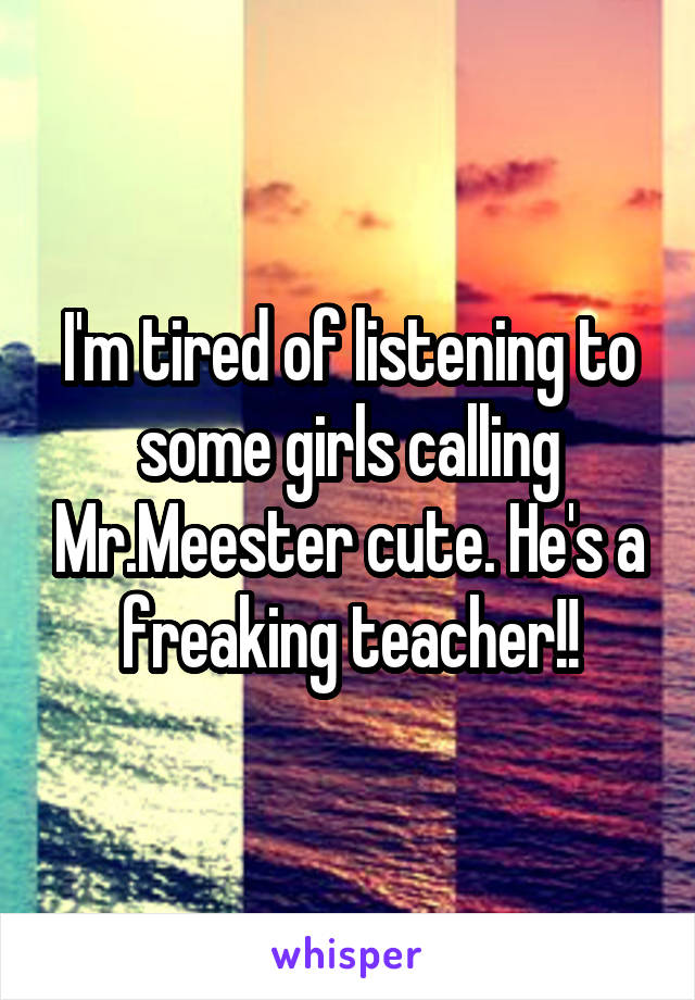 I'm tired of listening to some girls calling Mr.Meester cute. He's a freaking teacher!!
