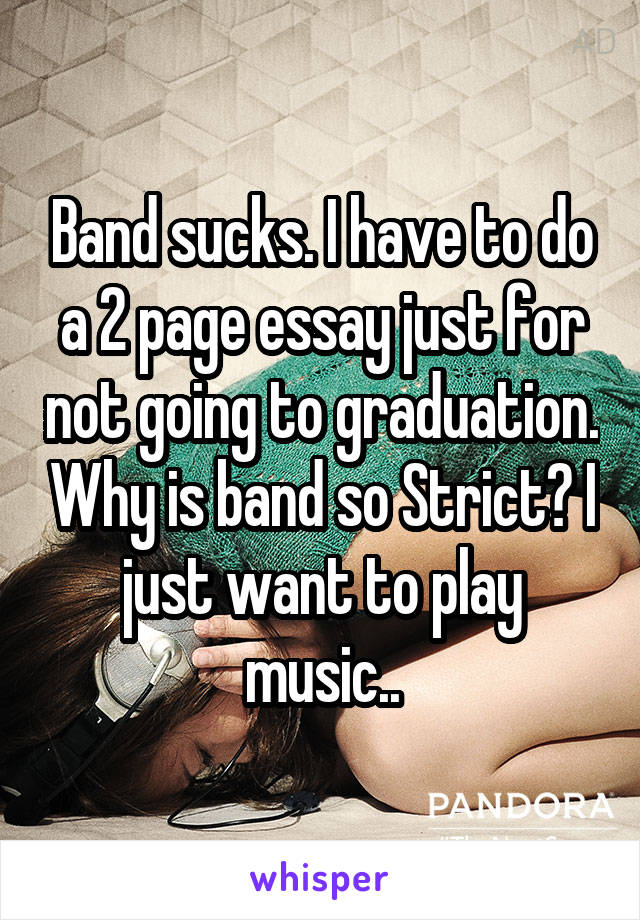 Band sucks. I have to do a 2 page essay just for not going to graduation. Why is band so Strict? I just want to play music..