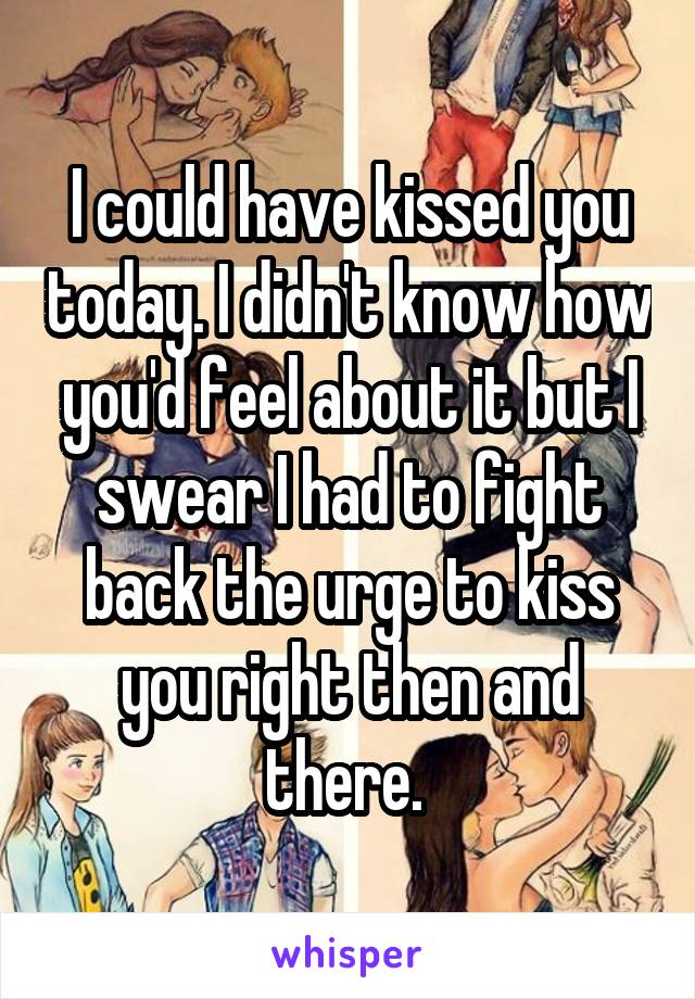 I could have kissed you today. I didn't know how you'd feel about it but I swear I had to fight back the urge to kiss you right then and there. 