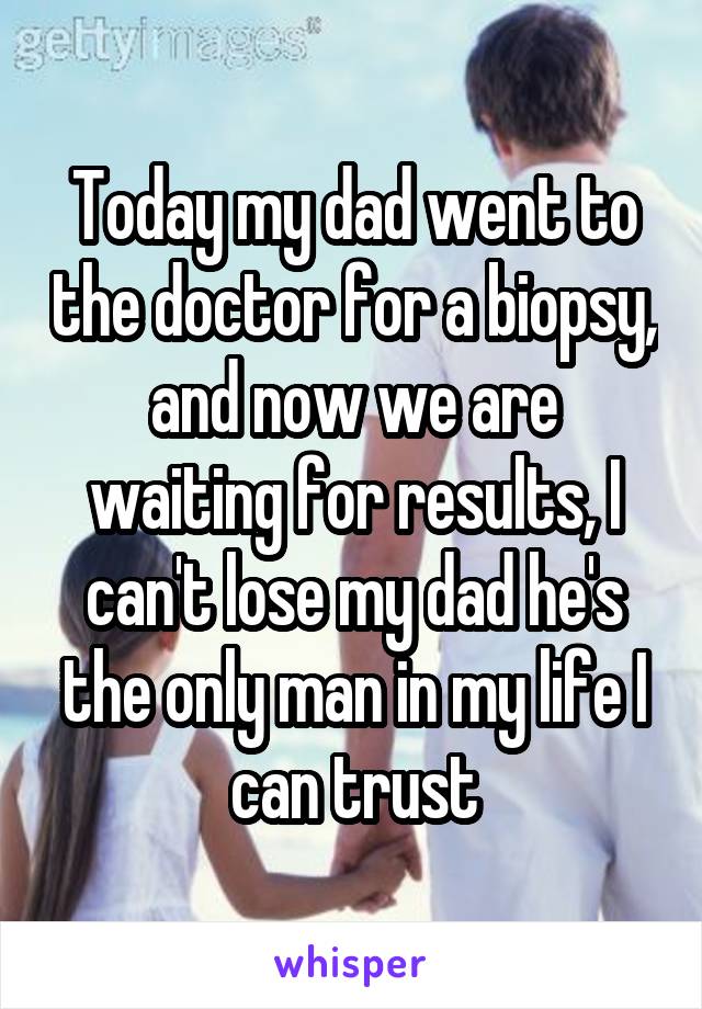 Today my dad went to the doctor for a biopsy, and now we are waiting for results, I can't lose my dad he's the only man in my life I can trust