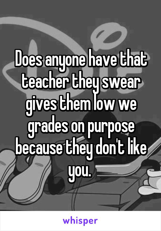 Does anyone have that teacher they swear gives them low we grades on purpose because they don't like you. 