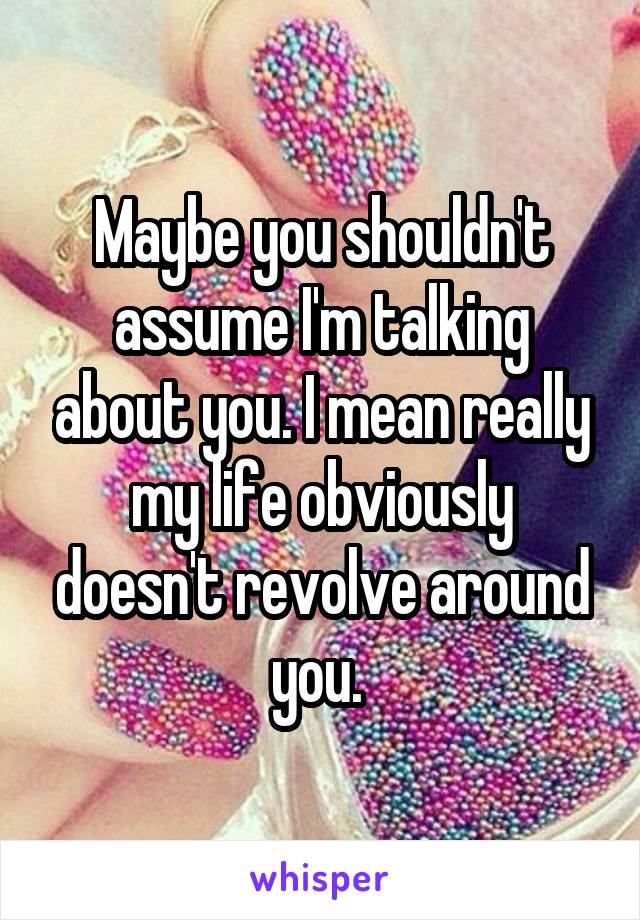Maybe you shouldn't assume I'm talking about you. I mean really my life obviously doesn't revolve around you. 