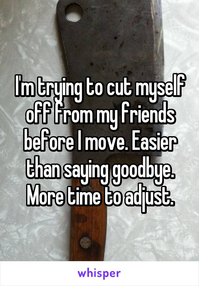I'm trying to cut myself off from my friends before I move. Easier than saying goodbye. More time to adjust.