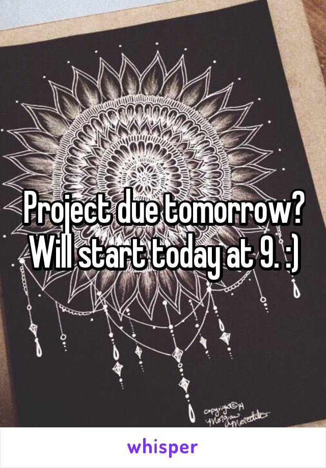 Project due tomorrow? Will start today at 9. :)