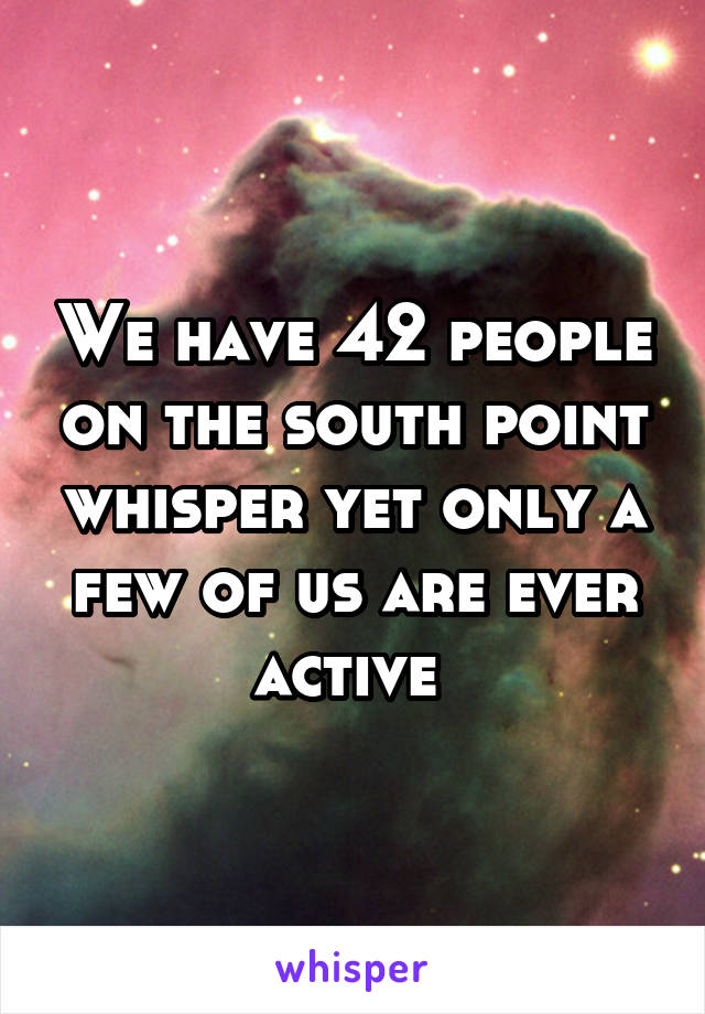 We have 42 people on the south point whisper yet only a few of us are ever active 