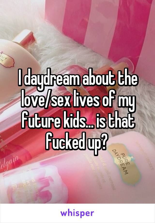 I daydream about the love/sex lives of my future kids... is that fucked up? 