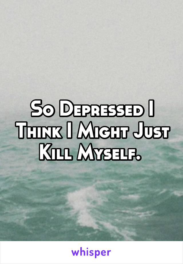 So Depressed I Think I Might Just Kill Myself. 