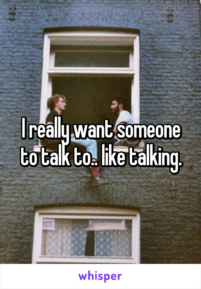 I really want someone to talk to.. like talking.