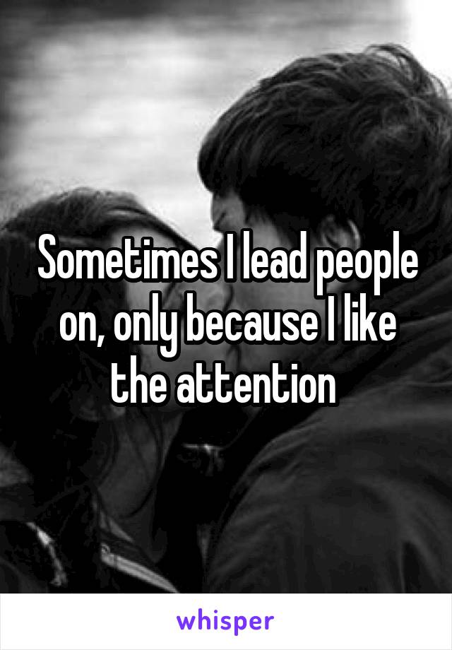 Sometimes I lead people on, only because I like the attention 