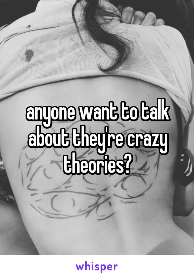 anyone want to talk about they're crazy theories?