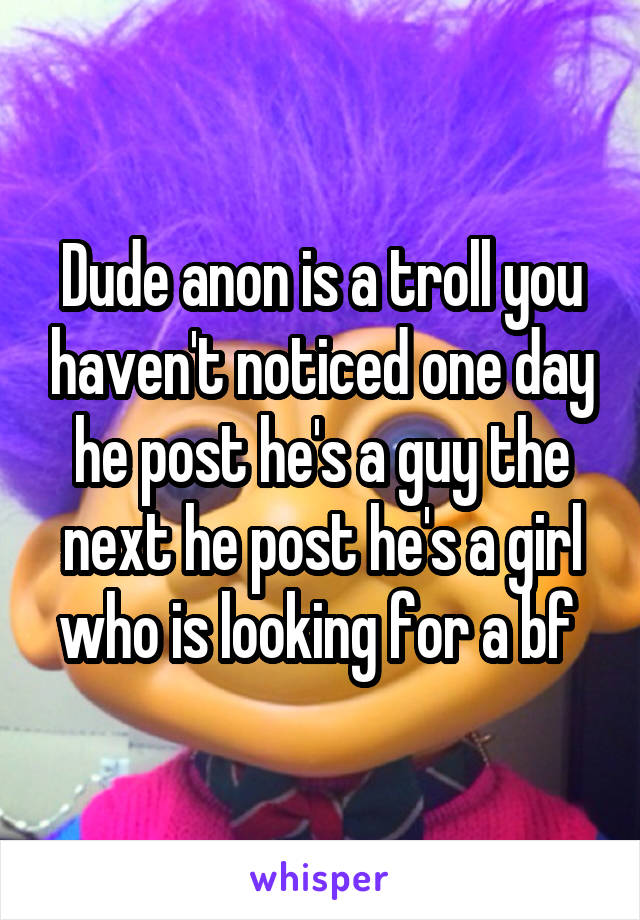 Dude anon is a troll you haven't noticed one day he post he's a guy the next he post he's a girl who is looking for a bf 