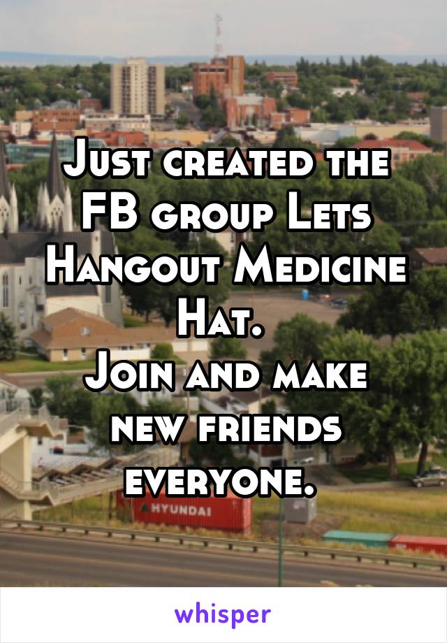 Just created the FB group Lets Hangout Medicine Hat. 
Join and make new friends everyone. 