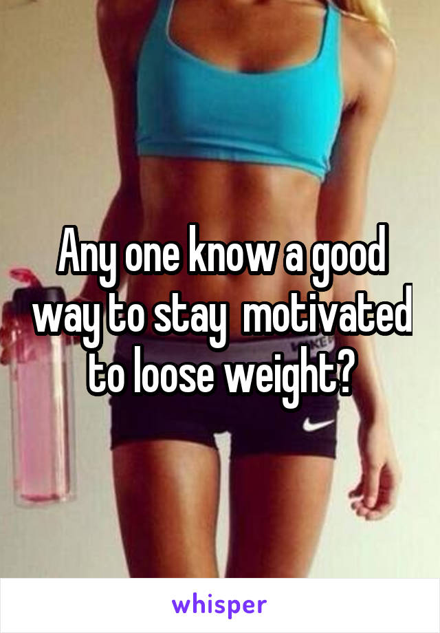 Any one know a good way to stay  motivated to loose weight?