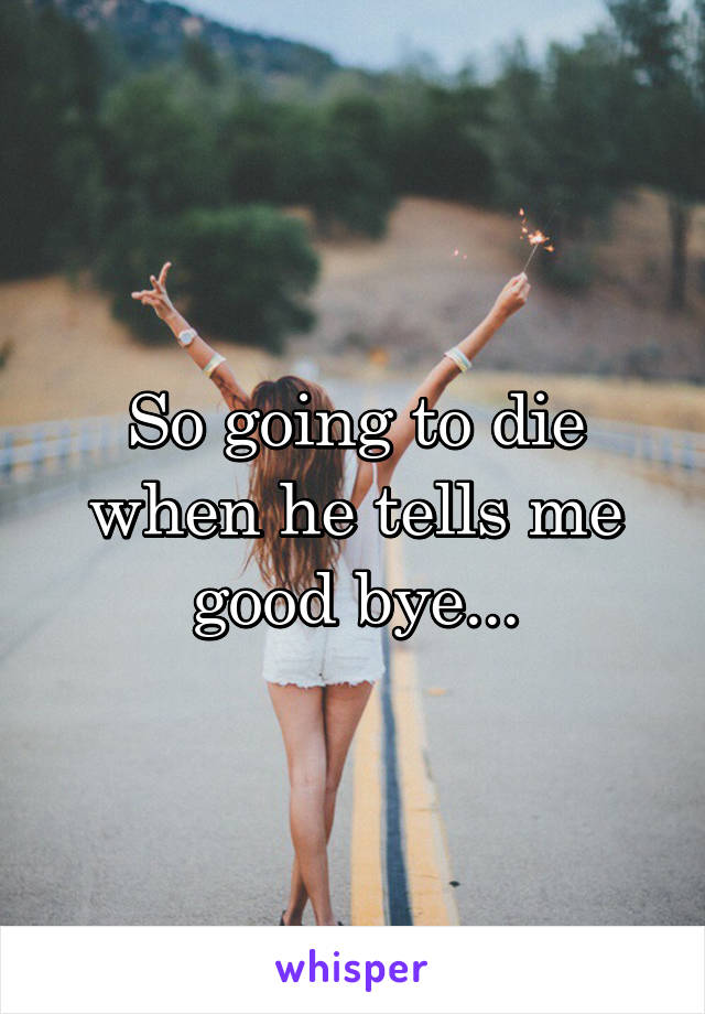 So going to die when he tells me good bye...