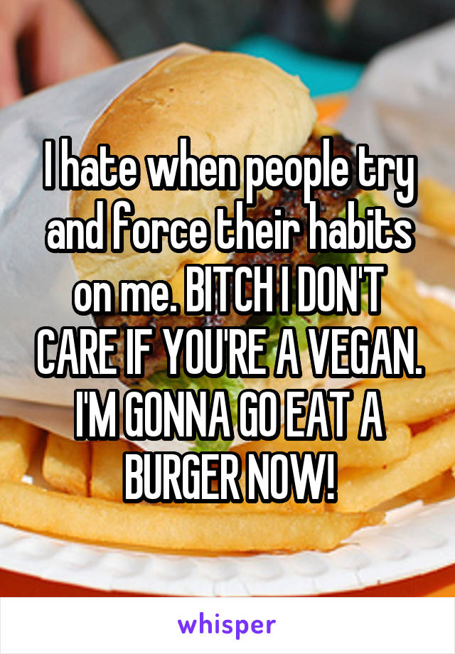 I hate when people try and force their habits on me. BITCH I DON'T CARE IF YOU'RE A VEGAN. I'M GONNA GO EAT A BURGER NOW!