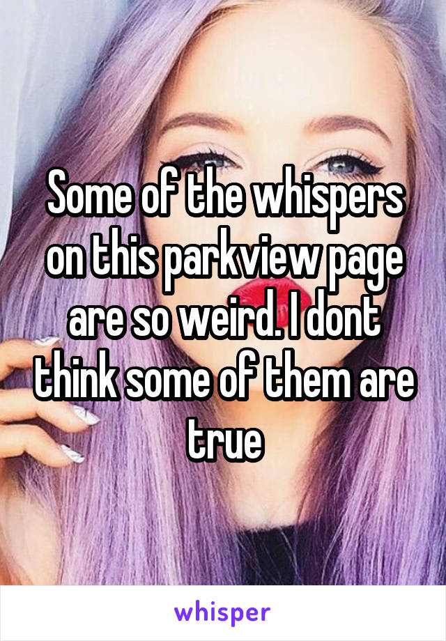 Some of the whispers on this parkview page are so weird. I dont think some of them are true
