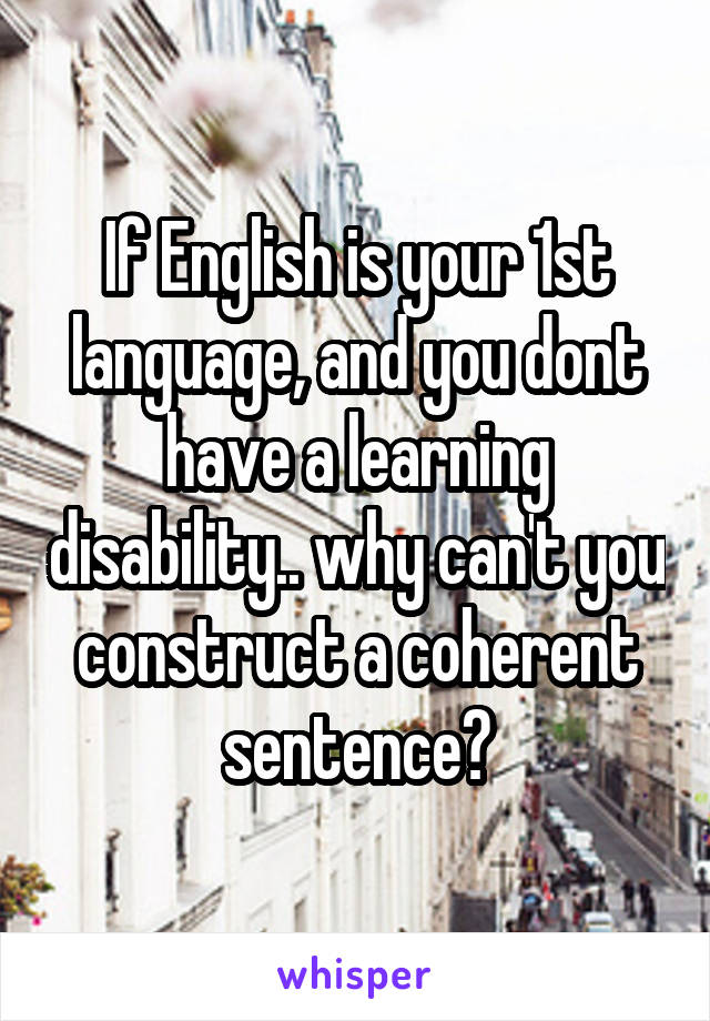 If English is your 1st language, and you dont have a learning disability.. why can't you construct a coherent sentence?