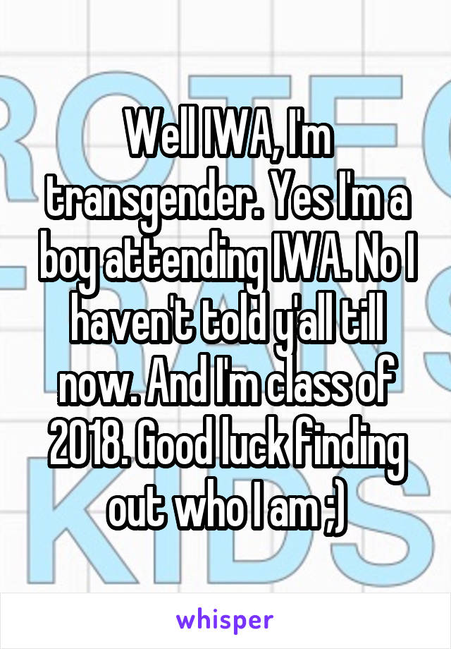 Well IWA, I'm transgender. Yes I'm a boy attending IWA. No I haven't told y'all till now. And I'm class of 2018. Good luck finding out who I am ;)