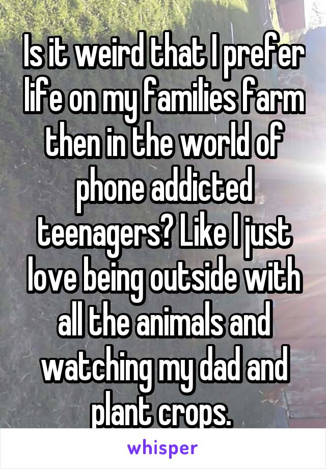 Is it weird that I prefer life on my families farm then in the world of phone addicted teenagers? Like I just love being outside with all the animals and watching my dad and plant crops. 