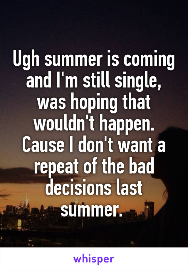 Ugh summer is coming and I'm still single, was hoping that wouldn't happen. Cause I don't want a repeat of the bad decisions last summer. 