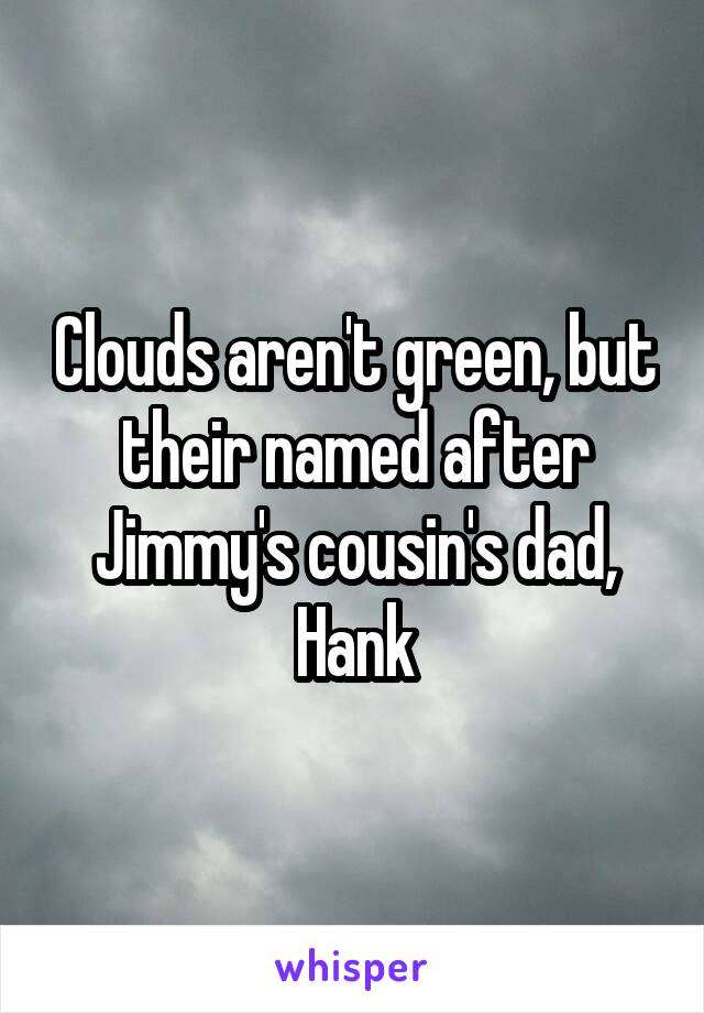 Clouds aren't green, but their named after Jimmy's cousin's dad, Hank