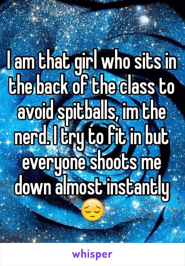 I am that girl who sits in the back of the class to avoid spitballs, im the nerd. I try to fit in but everyone shoots me down almost instantly 😔
