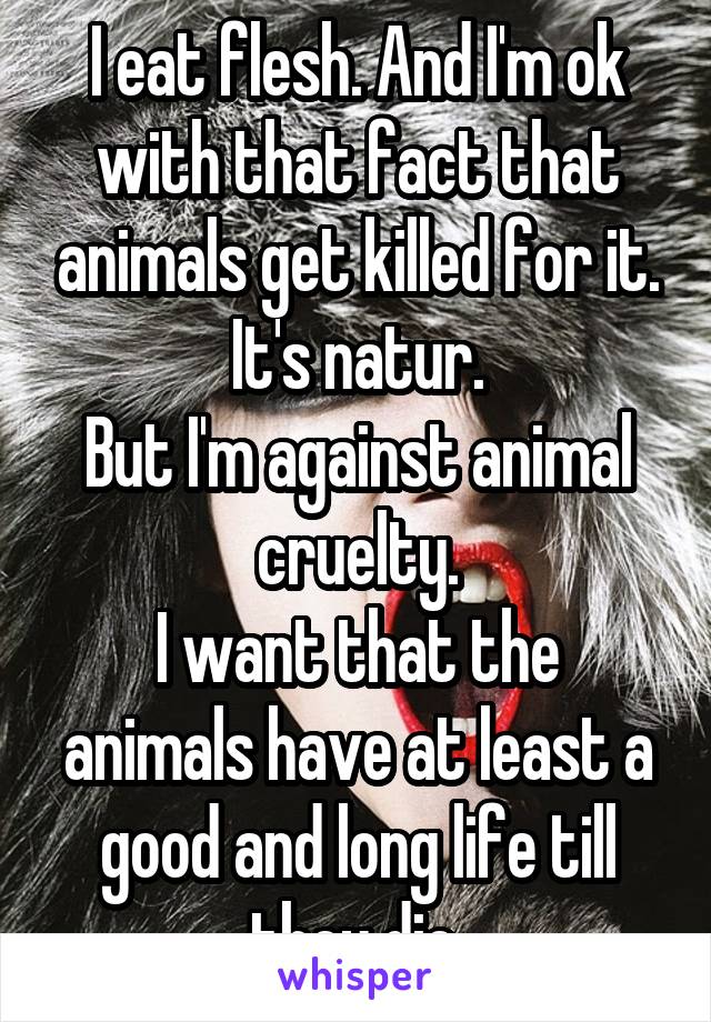 I eat flesh. And I'm ok with that fact that animals get killed for it. It's natur.
But I'm against animal cruelty.
I want that the animals have at least a good and long life till they die.
