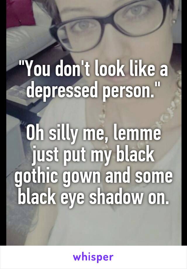 "You don't look like a depressed person."

Oh silly me, lemme just put my black gothic gown and some black eye shadow on.