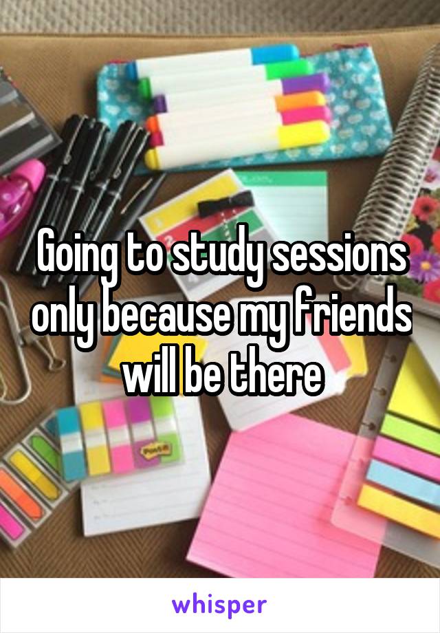 Going to study sessions only because my friends will be there