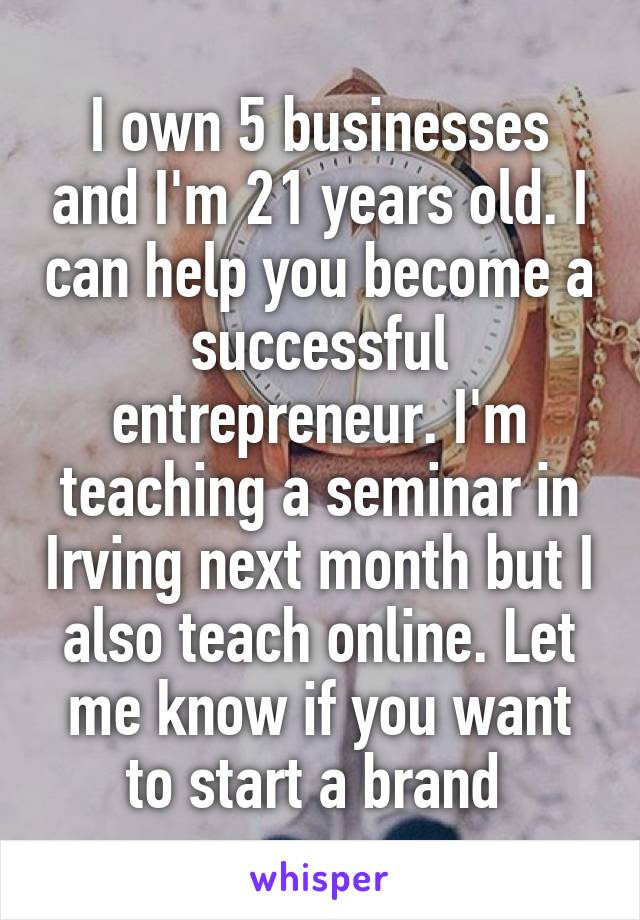 I own 5 businesses and I'm 21 years old. I can help you become a successful entrepreneur. I'm teaching a seminar in Irving next month but I also teach online. Let me know if you want to start a brand 