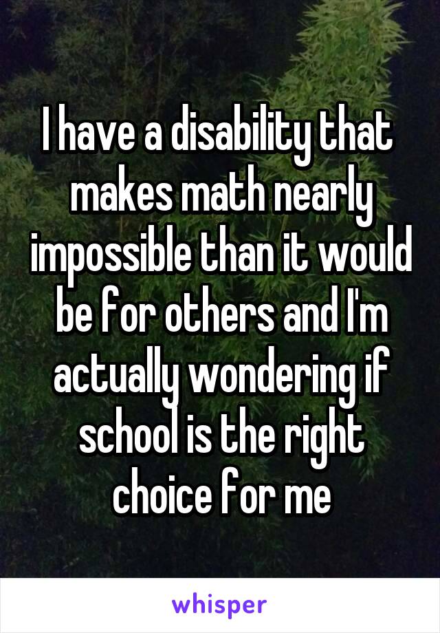 I have a disability that  makes math nearly impossible than it would be for others and I'm actually wondering if school is the right choice for me
