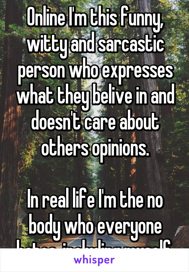 Online I'm this funny, witty and sarcastic person who expresses what they belive in and doesn't care about others opinions.

In real life I'm the no body who everyone hates, including myself.