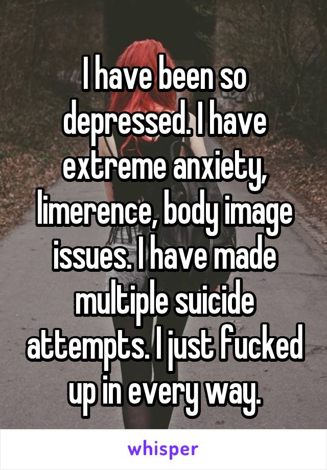 I have been so depressed. I have extreme anxiety, limerence, body image issues. I have made multiple suicide attempts. I just fucked up in every way.