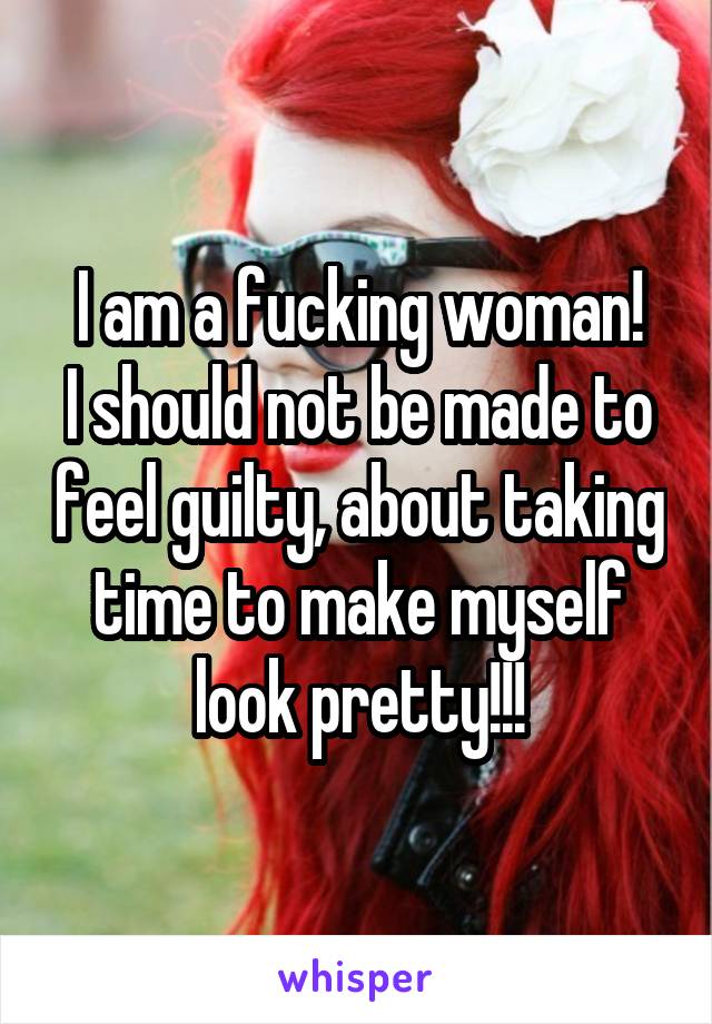 I am a fucking woman!
I should not be made to feel guilty, about taking time to make myself look pretty!!!