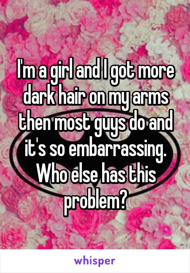 I'm a girl and I got more dark hair on my arms then most guys do and it's so embarrassing. Who else has this problem?