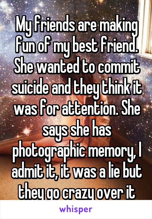 My friends are making fun of my best friend. She wanted to commit suicide and they think it was for attention. She says she has photographic memory, I admit it, it was a lie but they go crazy over it