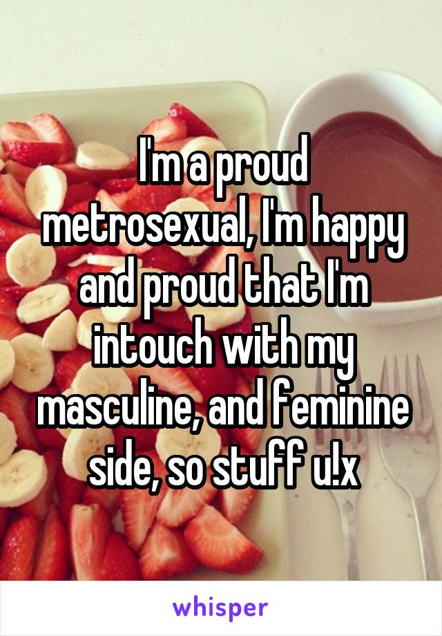 I'm a proud metrosexual, I'm happy and proud that I'm intouch with my masculine, and feminine side, so stuff u!x