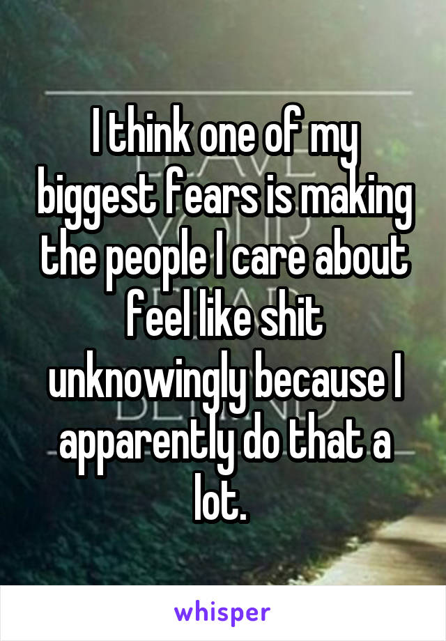 I think one of my biggest fears is making the people I care about feel like shit unknowingly because I apparently do that a lot. 